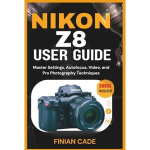 CADE, FINIAN NIKON Z8 USER GUIDE: Master Settings, Autofocus, Video, and Pro Photography Techniques CADE, FINIAN NIKON Z8 USER GUIDE: Master Settings, Autofocus, Video, and Pro Photography Techniques