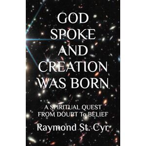 St. Cyr, Raymond A GOD SPOKE AND CREATION WAS BORN: A SPIRITUAL QUEST FROM DOUBT To BELIEF St. Cyr, Raymond A GOD SPOKE AND CREATION WAS BORN: A SPIRITUAL QUEST FROM DOUBT To BELIEF