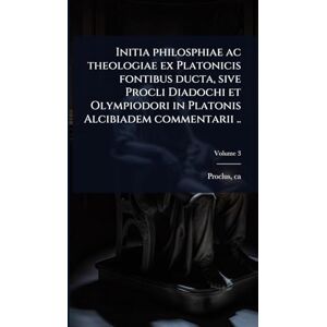 410-485, Proclus Ca Initia philosphiae ac theologiae ex Platonicis fontibus ducta, sive Procli Diadochi et Olympiodori in Platonis Alcibiadem commentarii .. 410-485, Proclus Ca Initia philosphiae ac theologiae ex Platonicis fontibus ducta, sive Procli Diadochi et Olympiodori in Platonis Alcibiadem commentarii ..