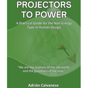 Calvanese, Adrian Projectors To Power: A Practical Guide for the Non-Energy Type in Human Design Calvanese, Adrian Projectors To Power: A Practical Guide for the Non-Energy Type in Human Design
