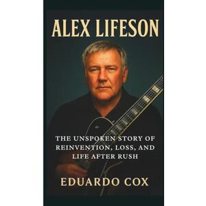 Cox, Eduardo ALEX LIFESON: The Unspoken Story of Reinvention, Loss, and Life After Rush Cox, Eduardo ALEX LIFESON: The Unspoken Story of Reinvention, Loss, and Life After Rush