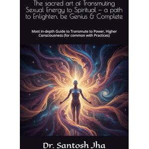 Jha, Dr. Santosh The sacred art of Transmuting Sexual Energy to Spiritual — a path to Enlighten, be Genius & Complete: Most in-depth Guide to Transmute to Power, Higher Consciousness (for common with Practices) Jha, Dr. Santosh The sacred art of Transmuting Sexual Energy to Spiritual — a path to Enlighten, be Genius & Complete: Most in-depth Guide to Transmute to Power, Higher Consciousness (for common with Practices)