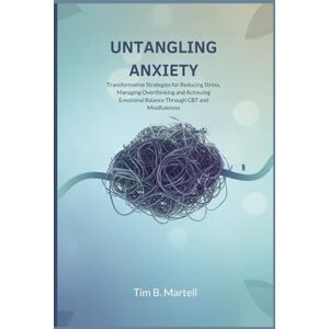 Martell, Tim B. UNTANGLING ANXIETY: Transformative Strategies for Reducing Stress, Managing Overthinking and Achieving Emotional Balance Through CBT and Mindfulness Martell, Tim B. UNTANGLING ANXIETY: Transformative Strategies for Reducing Stress, Managing Overthinking and Achieving Emotional Balance Through CBT and Mindfulness
