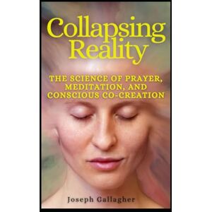 Gallagher, Joseph Collapsing Reality: The Quantum Science of Prayer, Meditation, and Conscious Co-Creation Gallagher, Joseph Collapsing Reality: The Quantum Science of Prayer, Meditation, and Conscious Co-Creation