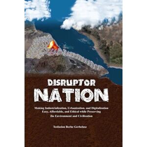 Gerhelase, Tesfazion Berhe Disruptor Nation: Making Industrialization, Urbanization, and Digitalization Easy, Affordable, and Ethical while Preserving the Environment and Civilization Gerhelase, Tesfazion Berhe Disruptor Nation: Making Industrialization, Urbanization, and Digitalization Easy, Affordable, and Ethical while Preserving the Environment and Civilization