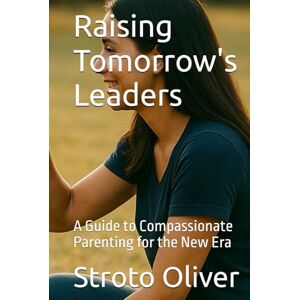 Oliver, Stroto Raising Tomorrow's Leaders: A Guide to Compassionate Parenting for the New Era Oliver, Stroto Raising Tomorrow's Leaders: A Guide to Compassionate Parenting for the New Era