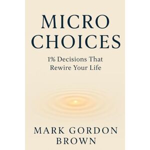 Brown, Mark Gordon Micro Choices 1% Decisions That Rewire Your Life Brown, Mark Gordon Micro Choices 1% Decisions That Rewire Your Life