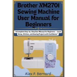 Bernard, Alex P. Brother XM2701 Sewing Machine User Manual for Beginners: “A Complete Step-by-Step User Manual for Beginners — Learn Setup, Stitches, and Sewing Projects with Confidence” Bernard, Alex P. Brother XM2701 Sewing Machine User Manual for Beginners: “A Complete Step-by-Step User Manual for Beginners — Learn Setup, Stitches, and Sewing Projects with Confidence”