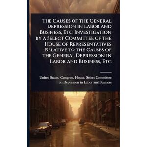 The Causes of the General Depression in Labor and Business, Etc. Investigation by a Select Committee of the House of Representatives Relative to the ... General Depression in Labor and Business, Etc The Causes of the General Depression in Labor and Business, Etc. Investigation by a Select Committee of the House of Representatives Relative to the ... General Depression in Labor and Business, Etc