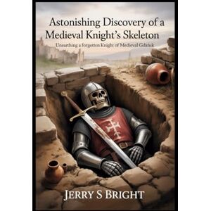 bright, Jerry s Astonishing Discovery of a Medieval Knight's Skeleton: Unearthing a Forgotten Knight of Medieval Gdańsk bright, Jerry s Astonishing Discovery of a Medieval Knight's Skeleton: Unearthing a Forgotten Knight of Medieval Gdańsk