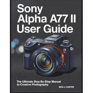 Carter, Max J. SONY ALPHA A77 II USER GUIDE: The Ultimate Step by Step Manual to Creative Photography Carter, Max J. SONY ALPHA A77 II USER GUIDE: The Ultimate Step by Step Manual to Creative Photography