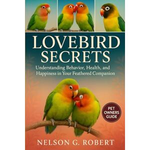 G. ROBERT, NELSON LOVEBIRD SECRETS: Understanding Behavior, Health, and Happiness in Your Feathered Companion G. ROBERT, NELSON LOVEBIRD SECRETS: Understanding Behavior, Health, and Happiness in Your Feathered Companion