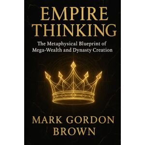 Brown, Mark Gordon EMPIRE THINKING The Metaphysical Blueprint of Mega-Wealth and Dynasty Creation Brown, Mark Gordon EMPIRE THINKING The Metaphysical Blueprint of Mega-Wealth and Dynasty Creation