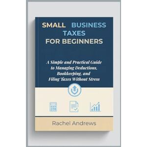Andrews, Rachel Small Business Taxes for Beginners: A Simple and Practical Guide to Managing Deductions, Bookkeeping, and Filing Taxes Without Stress Andrews, Rachel Small Business Taxes for Beginners: A Simple and Practical Guide to Managing Deductions, Bookkeeping, and Filing Taxes Without Stress