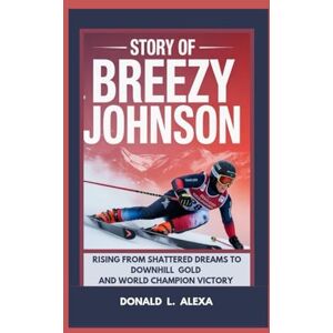 L. Alexa, Donald STORY OF BREEZY JOHNSON: Rising from Shattered Dreams to Downhill Gold and World Champion Victory L. Alexa, Donald STORY OF BREEZY JOHNSON: Rising from Shattered Dreams to Downhill Gold and World Champion Victory