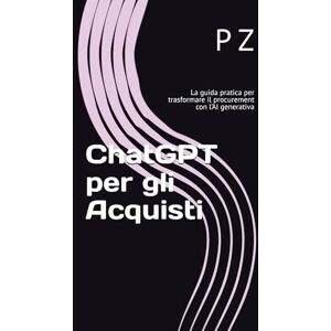 Z, P ChatGPT per gli Acquisti: La guida pratica per trasformare il procurement con l’AI generativa (Chat GPT per i manager di oggi) Z, P ChatGPT per gli Acquisti: La guida pratica per trasformare il procurement con l’AI generativa (Chat GPT per i manager di oggi)