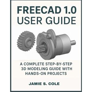S. COLE, JAMIE FREECAD 1.0 USER GUIDE: A Complete Step-by-Step 3D Modeling Guide with Hands-On Projects S. COLE, JAMIE FREECAD 1.0 USER GUIDE: A Complete Step-by-Step 3D Modeling Guide with Hands-On Projects