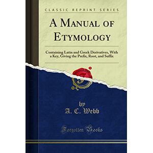 , A. C. A Manual of Etymology: Containing Latin and Greek Derivatives, With a Key, Giving the Prefix, Root, and Suffix (Classic Reprint) , A. C. A Manual of Etymology: Containing Latin and Greek Derivatives, With a Key, Giving the Prefix, Root, and Suffix (Classic Reprint)