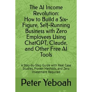 Yeboah, Peter The AI Income Revolution How to Build a Six-Figure, Self-Running Business with Zero Employees Using ChatGPT, Claude, and Other Free AI Tools: A ... Proven Methods, and Zero Investment Required Yeboah, Peter The AI Income Revolution How to Build a Six-Figure, Self-Running Business with Zero Employees Using ChatGPT, Claude, and Other Free AI Tools: A ... Proven Methods, and Zero Investment Required