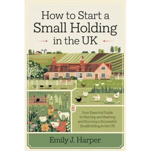 Emily J. Harper How to Start a Small Holding in the UK: Your Essential Guide to Starting and Running a Successful Smallholding in the United Kingdom Emily J. Harper How to Start a Small Holding in the UK: Your Essential Guide to Starting and Running a Successful Smallholding in the United Kingdom