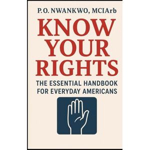 NWANKWO MCIArb, P. O. KNOW YOUR RIGHTS: THE ESSENTIAL HANDBOOK FOR EVERYDAY AMERICANS NWANKWO MCIArb, P. O. KNOW YOUR RIGHTS: THE ESSENTIAL HANDBOOK FOR EVERYDAY AMERICANS
