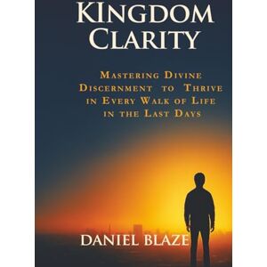 Blaze, Daniel KINGDOM CLARITY: Mastering Divine Discernment to Thrive in Every Walk of Life in the Last Days Blaze, Daniel KINGDOM CLARITY: Mastering Divine Discernment to Thrive in Every Walk of Life in the Last Days