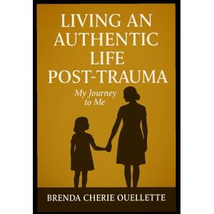 Ouellette, Ms. Brenda Cherie LIVING AND AUTHENTIC LIFE POST TRAUMA: My Journey to Me Ouellette, Ms. Brenda Cherie LIVING AND AUTHENTIC LIFE POST TRAUMA: My Journey to Me