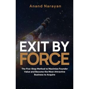 Narayan, Anand Exit By FORCE: The Five-Step Method to Maximize Founder Value and Become the Most Attractive Business to Acquire Narayan, Anand Exit By FORCE: The Five-Step Method to Maximize Founder Value and Become the Most Attractive Business to Acquire