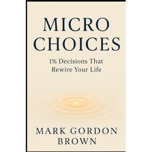 Brown, Mark Gordon Micro Choices 1% Decisions That Rewire Your Life Brown, Mark Gordon Micro Choices 1% Decisions That Rewire Your Life