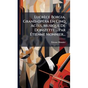 Monnier, Ãtienne Lucrèce Borgia, Grand-opÃ(c)ra En Cinq Actes, Musique De Donizette ... Par Étienne Monnier... Monnier, Ãtienne Lucrèce Borgia, Grand-opÃ(c)ra En Cinq Actes, Musique De Donizette ... Par Étienne Monnier...
