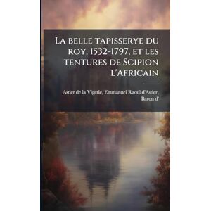 La belle tapisserye du roy, 1532-1797, et les tentures de Scipion l'Africain La belle tapisserye du roy, 1532-1797, et les tentures de Scipion l'Africain
