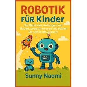 Naomi, Sunny Robotik für Kinder: Die Reise des Anfängers ein Bauen, programmieren und spielen Sie sich in die Zukunft Naomi, Sunny Robotik für Kinder: Die Reise des Anfängers ein Bauen, programmieren und spielen Sie sich in die Zukunft