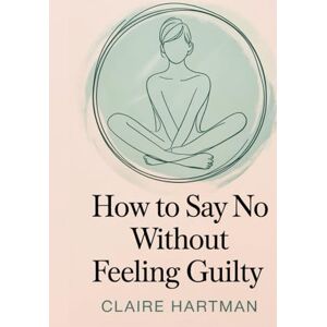 Hartman, Claire How to Say No Without Feeling Guilty: Master the Art of Assertive Communication Without Shame or Regret (The Journey to You) Hartman, Claire How to Say No Without Feeling Guilty: Master the Art of Assertive Communication Without Shame or Regret (The Journey to You)