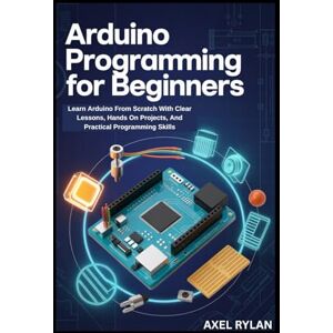 RYLAN, AXEL ARDUINO PROGRAMMING FOR BEGINNERS: Learn Arduino From Scratch With Clear Lessons, Hands On Projects, And Practical Programming Skills RYLAN, AXEL ARDUINO PROGRAMMING FOR BEGINNERS: Learn Arduino From Scratch With Clear Lessons, Hands On Projects, And Practical Programming Skills