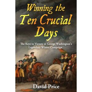 Price, David Winning the Ten Crucial Days: The Keys to Victory in George Washington's Legendary Winter Campaign Price, David Winning the Ten Crucial Days: The Keys to Victory in George Washington's Legendary Winter Campaign