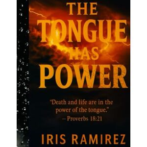 Ramirez, Iris THE TONGUE HAS POWER: Death and Life are in the Power of the Tongue Proverbs 18:21 Ramirez, Iris THE TONGUE HAS POWER: Death and Life are in the Power of the Tongue Proverbs 18:21