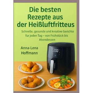 Hoffmann, Anna-Lena Die besten Rezepte aus der Heißluftfritteuse: Schnelle, gesunde und kreative Gerichte für jeden Tag – von Frühstück bis Abendessen Hoffmann, Anna-Lena Die besten Rezepte aus der Heißluftfritteuse: Schnelle, gesunde und kreative Gerichte für jeden Tag – von Frühstück bis Abendessen