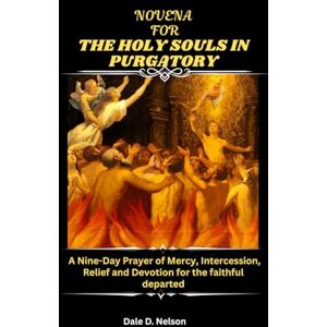 D. Nelson, Dale NOVENA FOR THE HOLY SOULS IN PURGATORY: A Nine-Day Prayer of Mercy, Intercession, Relief and Devotion for the faithful departed D. Nelson, Dale NOVENA FOR THE HOLY SOULS IN PURGATORY: A Nine-Day Prayer of Mercy, Intercession, Relief and Devotion for the faithful departed