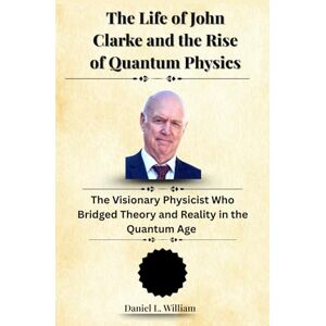 William, Daniel L. The Life of John Clarke and the Rise of Quantum Physics: The Visionary Physicist Who Bridged Theory and Reality in the Quantum Age William, Daniel L. The Life of John Clarke and the Rise of Quantum Physics: The Visionary Physicist Who Bridged Theory and Reality in the Quantum Age
