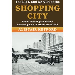 Kefford, Alistair The Life and Death of the Shopping City: Public Planning and Private Redevelopment in Britain since 1945 (Modern British Histories) Kefford, Alistair The Life and Death of the Shopping City: Public Planning and Private Redevelopment in Britain since 1945 (Modern British Histories)