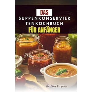 Ferguson, Dr. Elise DAS SUPPENKONSERVIERTENKOCHBUCH FÜR ANFÄNGER: Eine Schritt-für-Schritt-Anleitung zum Konservieren Ihrer Lieblingsaromen Ferguson, Dr. Elise DAS SUPPENKONSERVIERTENKOCHBUCH FÜR ANFÄNGER: Eine Schritt-für-Schritt-Anleitung zum Konservieren Ihrer Lieblingsaromen