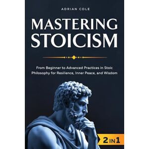 Cole, Adrian Mastering Stoicism: From Beginner to Advanced Practices in Stoic Philosophy for Resilience, Inner Peace, and Wisdom Cole, Adrian Mastering Stoicism: From Beginner to Advanced Practices in Stoic Philosophy for Resilience, Inner Peace, and Wisdom
