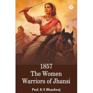 Prof. K S Bhardwaj 1857 The Women Warriors of Jhansi Prof. K S Bhardwaj 1857 The Women Warriors of Jhansi