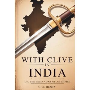 Henty, G. A. With Clive in India Or, The Beginnings of an Empire: British Empire Origins in a Heroic Tale of War and Courage (Annotated) Henty, G. A. With Clive in India Or, The Beginnings of an Empire: British Empire Origins in a Heroic Tale of War and Courage (Annotated)