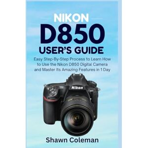Coleman, Shawn Nikon D850 User's Guide: Easy Step-By-Step Process to Learn How to Use the Nikon D850 Digital Camera and Master Its Amazing Features in 1 Day Coleman, Shawn Nikon D850 User's Guide: Easy Step-By-Step Process to Learn How to Use the Nikon D850 Digital Camera and Master Its Amazing Features in 1 Day