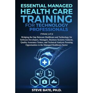 Bate PH.D., Steve Essential Managed Health Care Training for Technology Professionals (VOLUME 3 OF 3): Bridging the Gap Between Healthcare and Technology for Software Developers, Managers, BSA's, QA's, and TA's Bate PH.D., Steve Essential Managed Health Care Training for Technology Professionals (VOLUME 3 OF 3): Bridging the Gap Between Healthcare and Technology for Software Developers, Managers, BSA's, QA's, and TA's