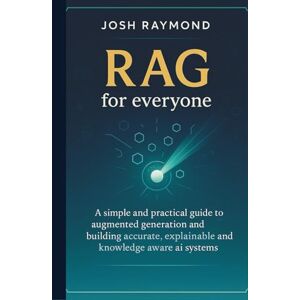 RAYMOND, JOSH RAG FOR EVERYONE: A Simple and Practical Guide to Augmented Generation and Building Accurate, Explainable, and Knowledge-Aware AI Systems RAYMOND, JOSH RAG FOR EVERYONE: A Simple and Practical Guide to Augmented Generation and Building Accurate, Explainable, and Knowledge-Aware AI Systems