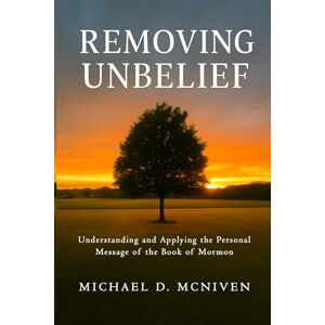 McNiven, Michael D Removing Unbelief: Understanding and Applying the Personal Message of the Book of Mormon McNiven, Michael D Removing Unbelief: Understanding and Applying the Personal Message of the Book of Mormon
