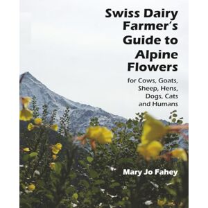 Fahey, Mary Jo Swiss Dairy Farmer’s Guide to Alpine Flowers: for Cows, Goats, Sheep, Hens, Dogs, Cats and Humans Fahey, Mary Jo Swiss Dairy Farmer’s Guide to Alpine Flowers: for Cows, Goats, Sheep, Hens, Dogs, Cats and Humans