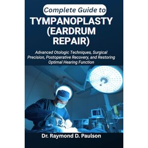 D. Paulson, Dr. Raymond COMPLETE GUIDE TO TYMPANOPLASTY (EARDRUM REPAIR): Advanced Otologic Techniques, Surgical Precision, Postoperative Recovery, and Restoring Optimal Hearing Function D. Paulson, Dr. Raymond COMPLETE GUIDE TO TYMPANOPLASTY (EARDRUM REPAIR): Advanced Otologic Techniques, Surgical Precision, Postoperative Recovery, and Restoring Optimal Hearing Function
